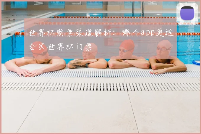 世界杯购票渠道解析：哪个app更适合买世界杯门票