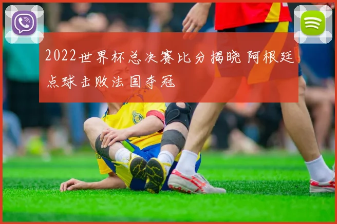2022世界杯总决赛比分揭晓 阿根廷点球击败法国夺冠