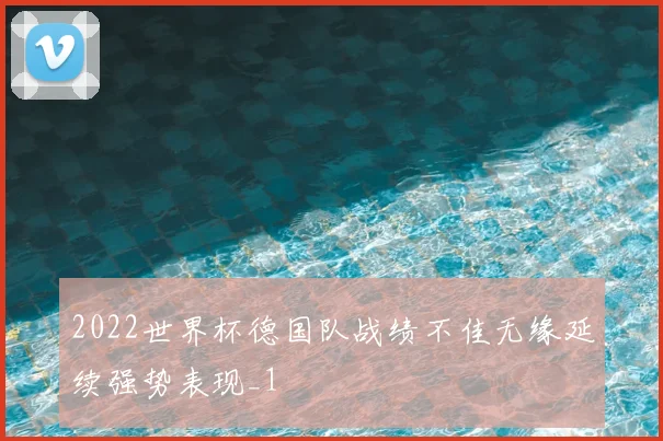 2022世界杯德国队战绩不佳无缘延续强势表现_1