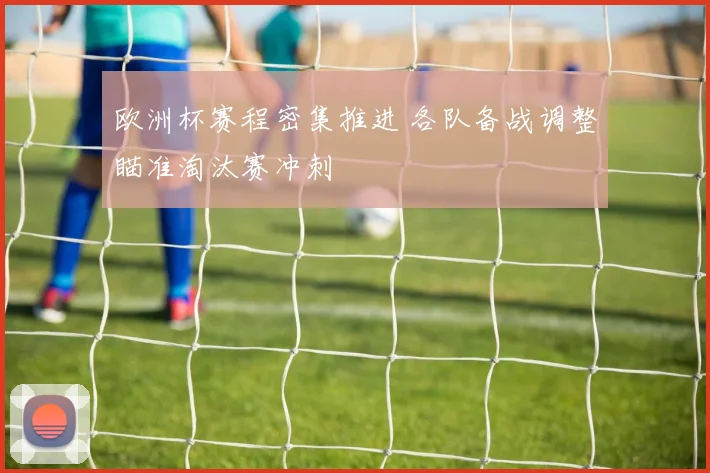 欧洲杯赛程密集推进 各队备战调整瞄准淘汰赛冲刺