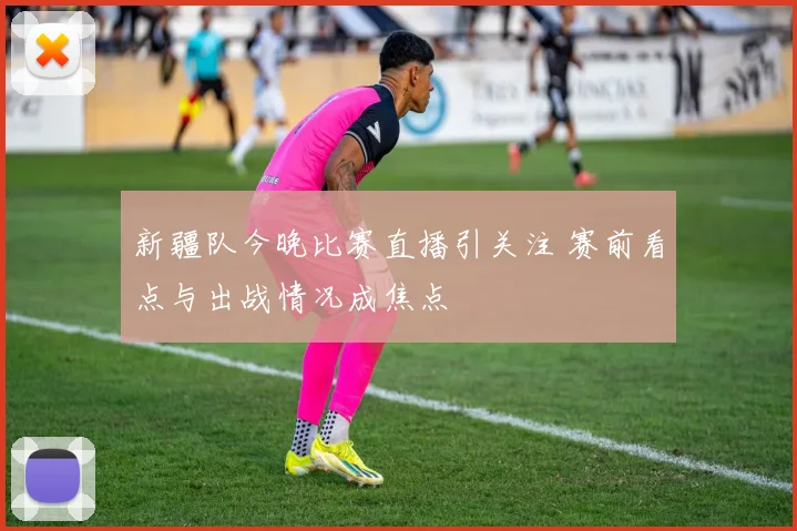 新疆队今晚比赛直播引关注 赛前看点与出战情况成焦点