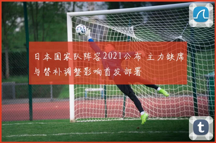 日本国家队阵容2021公布 主力缺席与替补调整影响首发部署