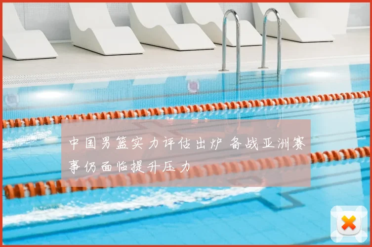 中国男篮实力评估出炉 备战亚洲赛事仍面临提升压力