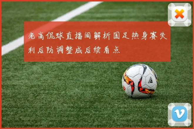 老高侃球直播间解析国足热身赛失利后防调整成后续看点
