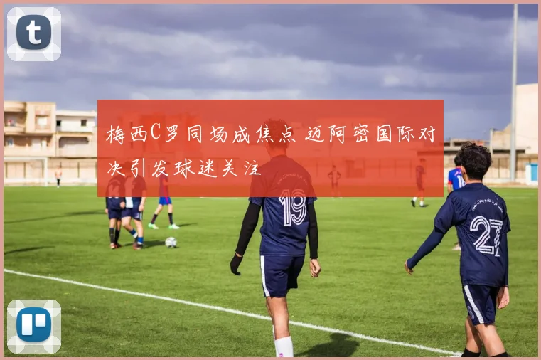 梅西C罗同场成焦点 迈阿密国际对决引发球迷关注