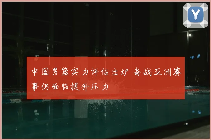 中国男篮实力评估出炉 备战亚洲赛事仍面临提升压力