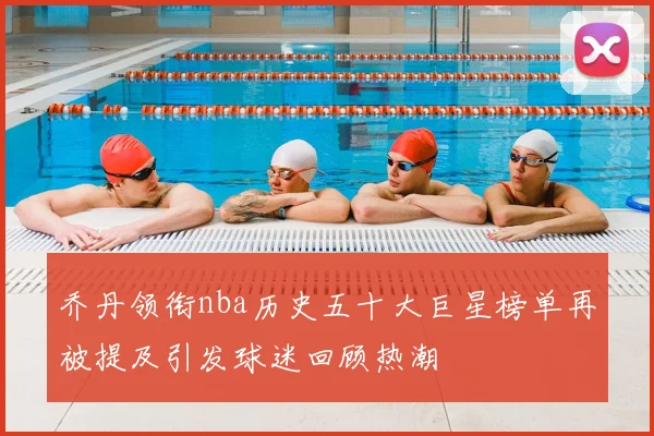 乔丹领衔nba历史五十大巨星榜单再被提及引发球迷回顾热潮