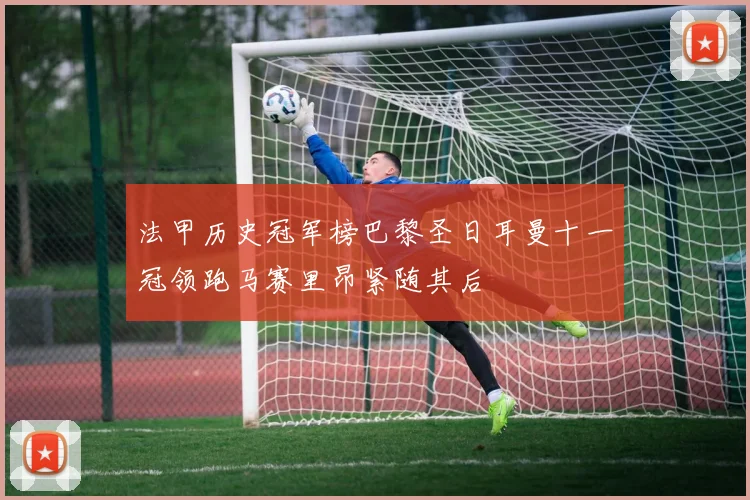 法甲历史冠军榜巴黎圣日耳曼十一冠领跑马赛里昂紧随其后