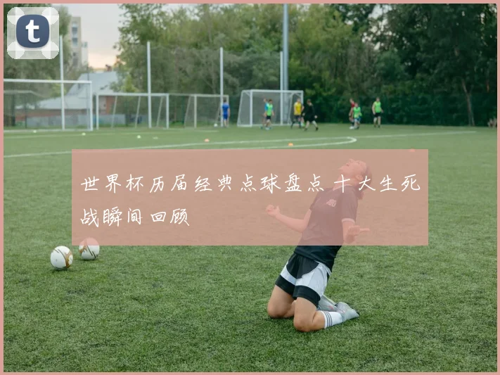 世界杯历届经典点球盘点 十大生死战瞬间回顾