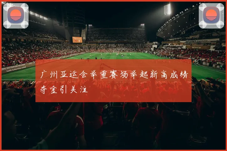 广州亚运会举重赛场举起新高成绩夺金引关注