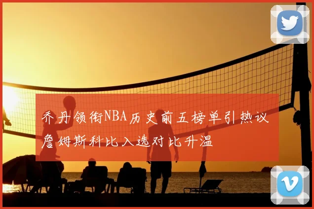 乔丹领衔NBA历史前五榜单引热议 詹姆斯科比入选对比升温