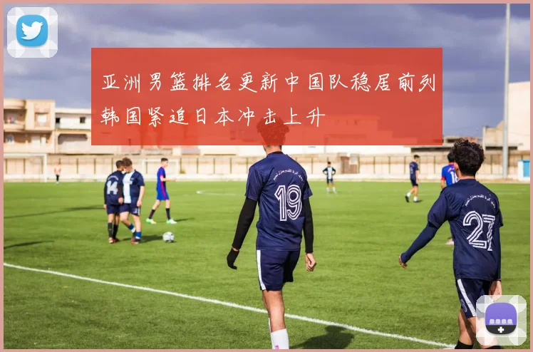 亚洲男篮排名更新中国队稳居前列韩国紧追日本冲击上升