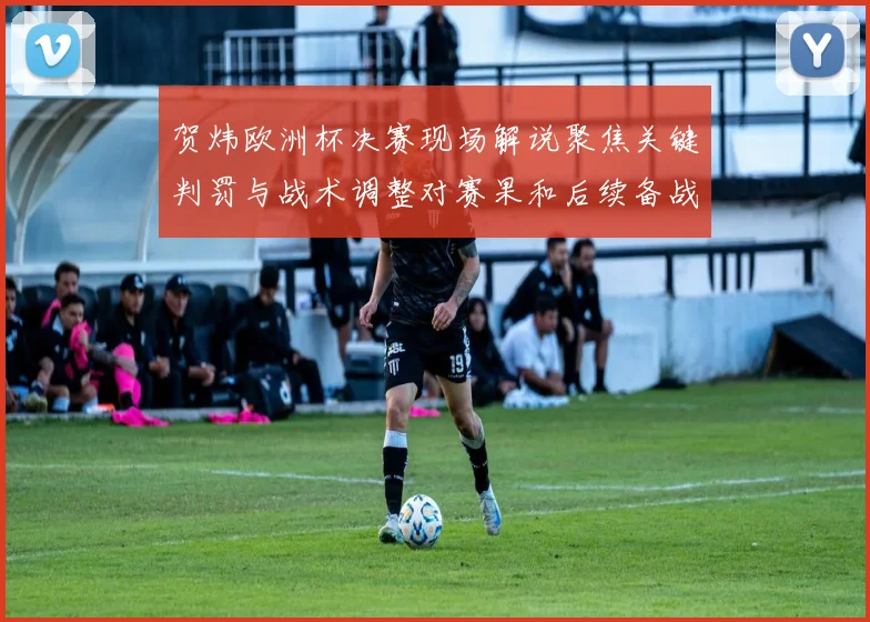 贺炜欧洲杯决赛现场解说聚焦关键判罚与战术调整对赛果和后续备战影响