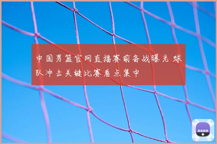 中国男篮官网直播赛前备战曝光 球队冲击关键比赛看点集中