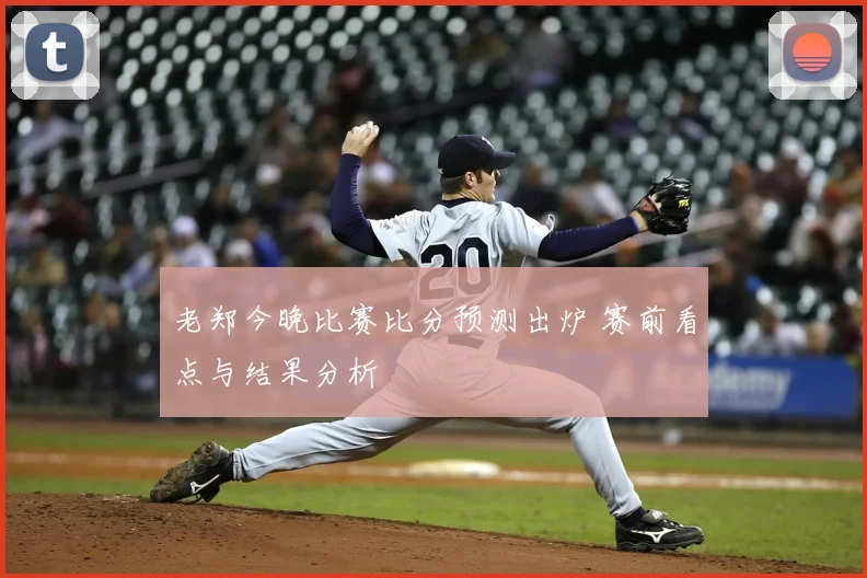 老郑今晚比赛比分预测出炉 赛前看点与结果分析