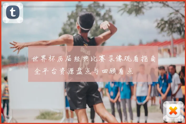 世界杯历届经典比赛录像观看指南 全平台资源盘点与回顾看点
