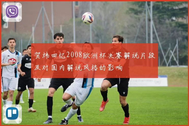 贺炜回忆2008欧洲杯决赛解说片段及对国内解说风格的影响