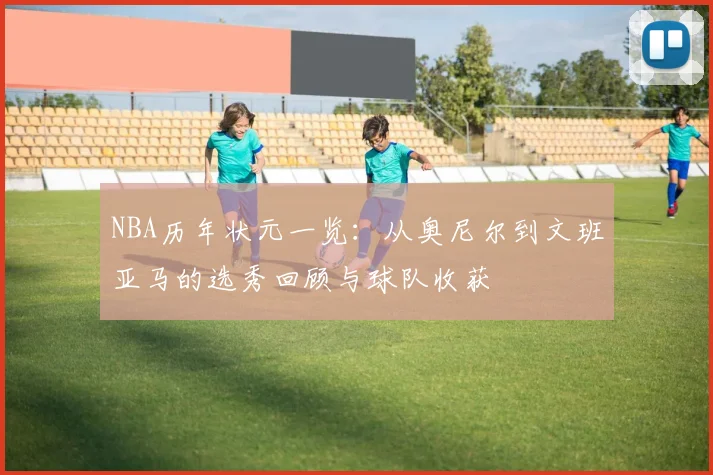 NBA历年状元一览：从奥尼尔到文班亚马的选秀回顾与球队收获