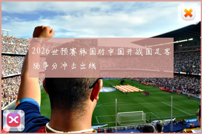 2026世预赛韩国对中国开战国足客场争分冲击出线