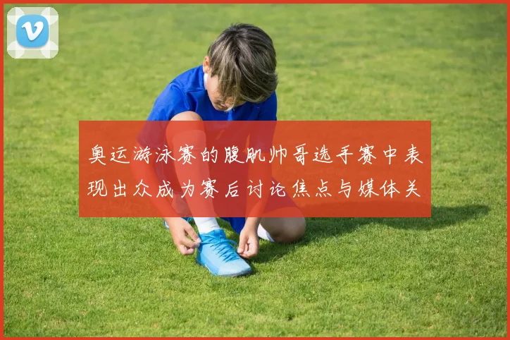 奥运游泳赛的腹肌帅哥选手赛中表现出众成为赛后讨论焦点与媒体关注点