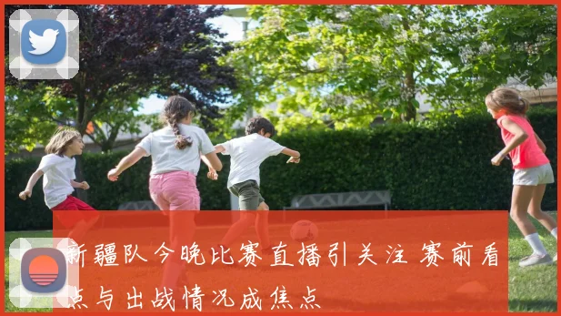 新疆队今晚比赛直播引关注 赛前看点与出战情况成焦点