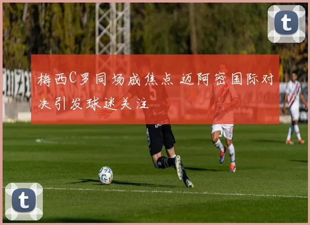 梅西C罗同场成焦点 迈阿密国际对决引发球迷关注