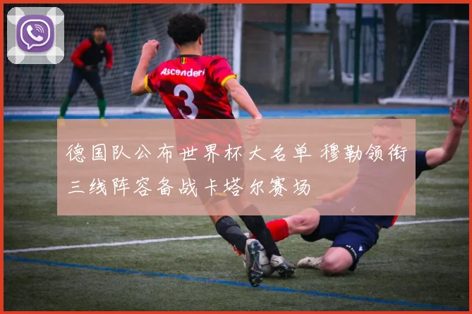 德国队公布世界杯大名单 穆勒领衔三线阵容备战卡塔尔赛场