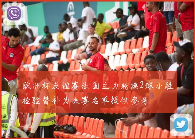 欧洲杯友谊赛法国主力轮换2球小胜检验替补为决赛名单提供参考