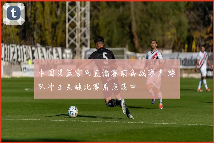 中国男篮官网直播赛前备战曝光 球队冲击关键比赛看点集中