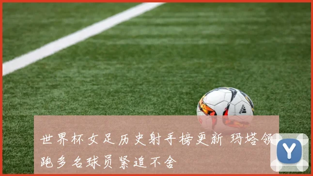 世界杯女足历史射手榜更新 玛塔领跑多名球员紧追不舍