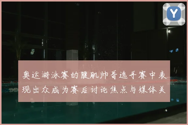 奥运游泳赛的腹肌帅哥选手赛中表现出众成为赛后讨论焦点与媒体关注点