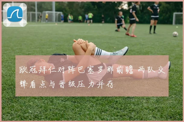 欧冠拜仁对阵巴塞罗那前瞻 两队交锋看点与晋级压力并存