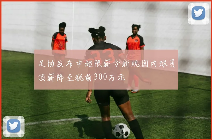 足协发布中超限薪令新规国内球员顶薪降至税前300万元