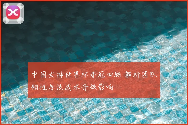 中国女排世界杯夺冠回顾 解析团队韧性与技战术升级影响