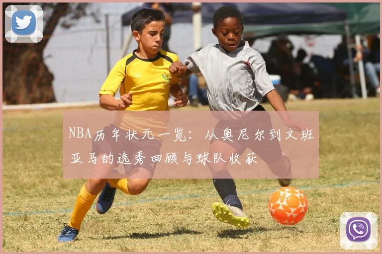 NBA历年状元一览：从奥尼尔到文班亚马的选秀回顾与球队收获