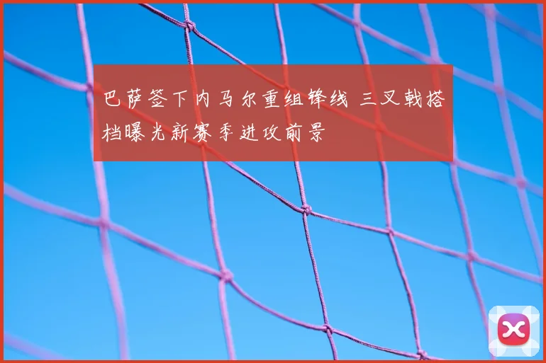 巴萨签下内马尔重组锋线 三叉戟搭档曝光新赛季进攻前景