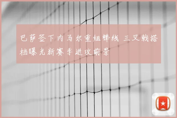 巴萨签下内马尔重组锋线 三叉戟搭档曝光新赛季进攻前景