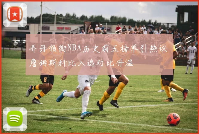 乔丹领衔NBA历史前五榜单引热议 詹姆斯科比入选对比升温