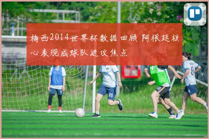 梅西2014世界杯数据回顾 阿根廷核心表现成球队进攻焦点